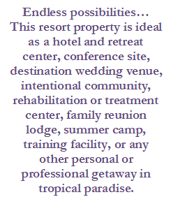 Text Box: Endless possibilities…
This resort property is ideal as a hotel and retreat center, conference site, destination wedding venue, intentional community, rehabilitation or treatment center, family reunion lodge, summer camp, training facility, or any other personal or professional getaway in tropical paradise.


